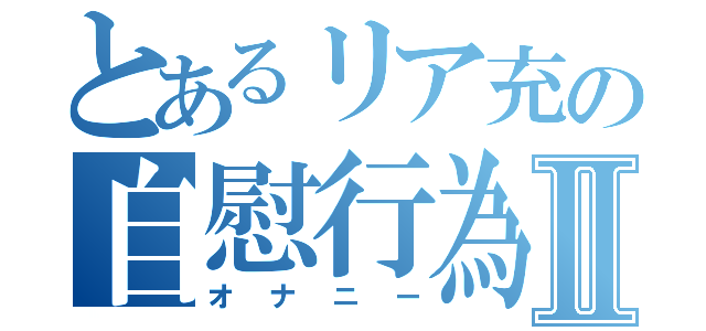 とあるリア充の自慰行為Ⅱ（オナニー）