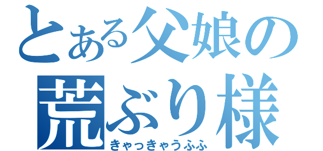 とある父娘の荒ぶり様（きゃっきゃうふふ）