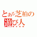 とある芝柏の遊び人（清水宏樹）