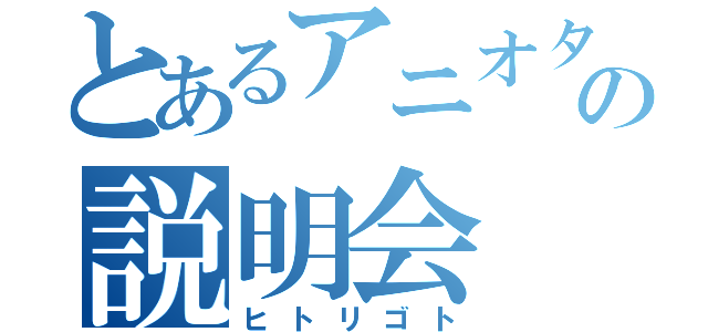 とあるアニオタの説明会（ヒトリゴト）