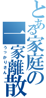 とある家庭の一家離散（うっかりさん）