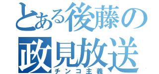 とある後藤の政見放送（チンコ主義）