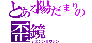 とある陽だまりの歪鏡（シェンショウジン）