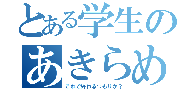 とある学生のあきらめない心（これで終わるつもりか？）