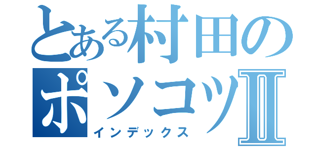 とある村田のポソコツセルツオⅡ（インデックス）