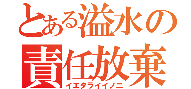 とある溢水の責任放棄（イエタライイノニ）