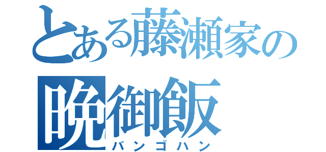 とある藤瀬家の晩御飯（バンゴハン）