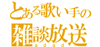 とある歌い手の雑談放送（ｇｄｇｄ）