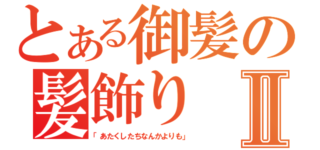 とある御髪の髪飾りⅡ（「あたくしたちなんかよりも」）