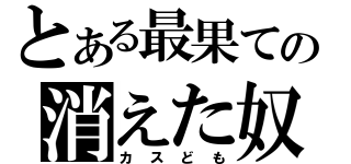 とある最果ての消えた奴（カスども）