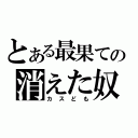 とある最果ての消えた奴（カスども）