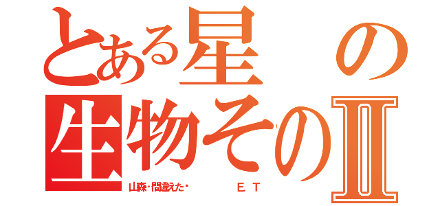 とある星の生物その名はⅡ（山森…間違えた‼      Ｅ．Ｔ）