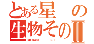 とある星の生物その名はⅡ（山森…間違えた‼      Ｅ．Ｔ）