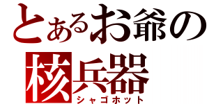 とあるお爺の核兵器（シャゴホット）