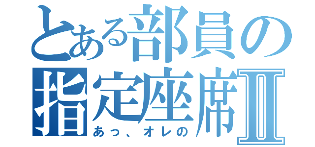 とある部員の指定座席Ⅱ（あっ、オレの）