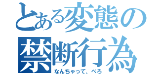 とある変態の禁断行為（なんちゃって、ぺろ）