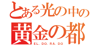 とある光の中の黄金の都（ＥＬ．ＤＯ．ＲＡ．ＤＯ）