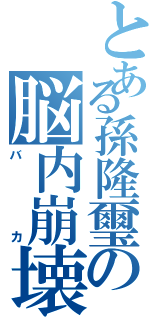 とある孫隆璽の脳内崩壊（バカ）