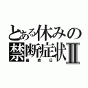 とある休みの禁断症状Ⅱ（最終日）