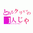 とあるクリスマスの１人じゃぁ～ない俺（２５だけね！）