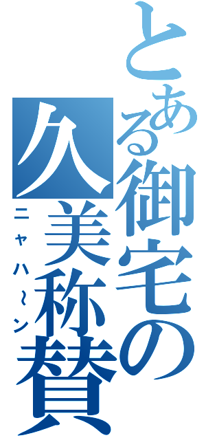 とある御宅の久美称賛（ニャハ～ン）