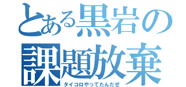 とある黒岩の課題放棄（タイコロやってたんだぜ）