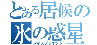 とある居候の氷の惑星（アイスプラネット）