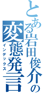 とある岩田俊介の変態発言（インデックス）