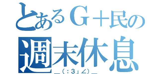 とあるＧ＋民の週末休息（＿（：３」∠）＿ ）