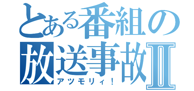 とある番組の放送事故Ⅱ（アツモリィ！）