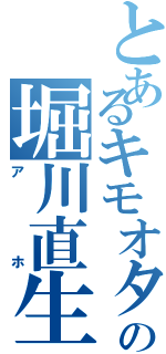 とあるキモオタの堀川直生（アホ）