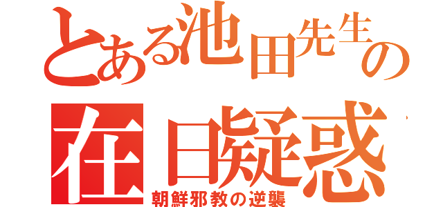 とある池田先生の在日疑惑（朝鮮邪教の逆襲）