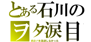 とある石川のヲタ涙目（約ネバを放送しなかった）