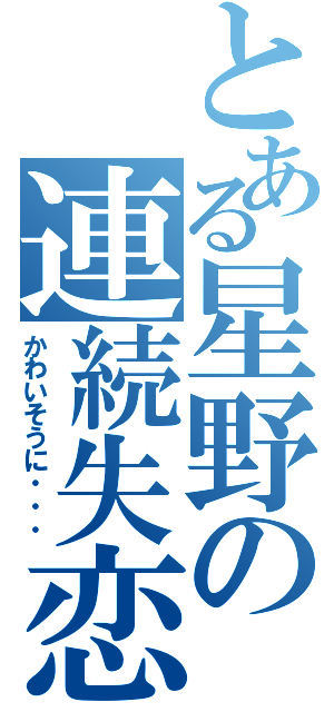 とある星野の連続失恋（かわいそうに・・・）