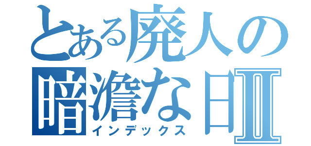 とある廃人の暗澹な日々Ⅱ（インデックス）