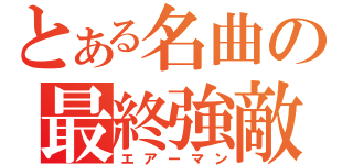 とある名曲の最終強敵（エアーマン）