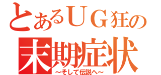 とあるＵＧ狂の末期症状（～そして伝説へ～）