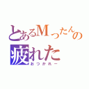 とあるＭったんの疲れた（おつかれー）