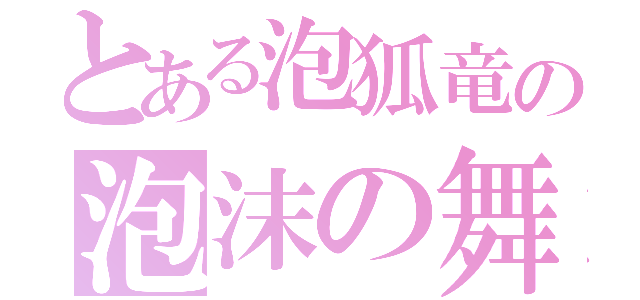 とある泡狐竜の泡沫の舞（）