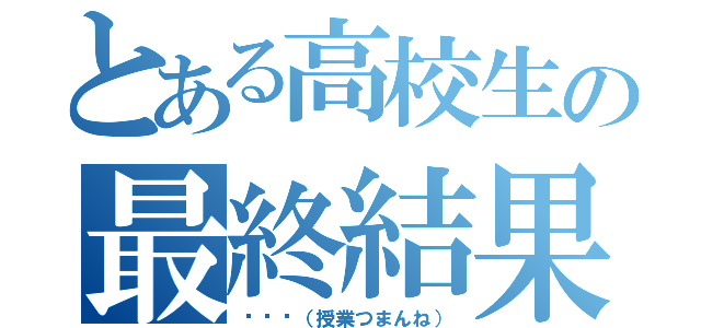 とある高校生の最終結果（···（授業つまんね））