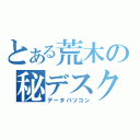 とある荒木の秘デスク（データパソコン）