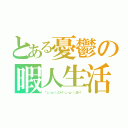 とある憂鬱の暇人生活（「（」・ω・）」ひー！（」・ω・）」まー！）