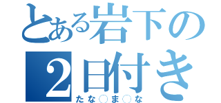 とある岩下の２日付き合い（たな◯ま◯な）