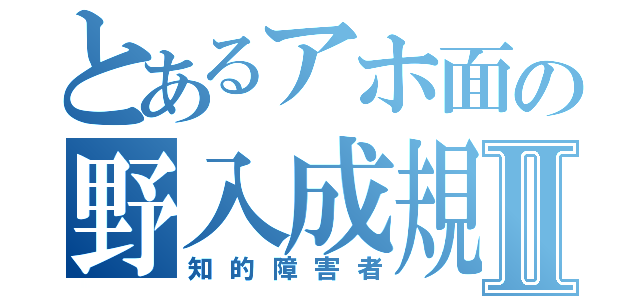 とあるアホ面の野入成規Ⅱ（知的障害者）