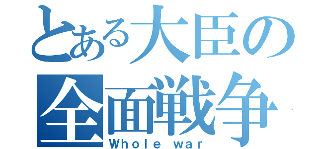 とある大臣の全面戦争（Ｗｈｏｌｅ ｗａｒ）