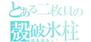 とある二枚貝の殻破氷柱（ぱるぱるぅ！）