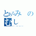 とあるみのむし（Ａｌｌ ｔｈｅ ｗｏｒｌｄ）