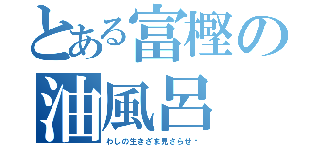 とある富樫の油風呂（わしの生きざま見さらせ‼）