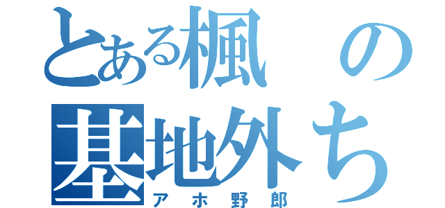 とある楓の基地外ちゃん（アホ野郎）