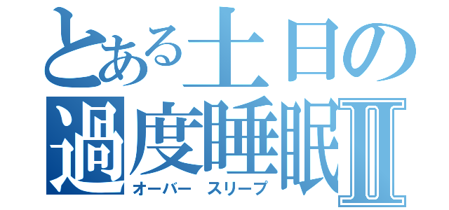 とある土日の過度睡眠Ⅱ（オーバー　スリープ）